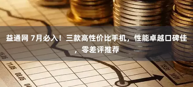 益通网 7月必入！三款高性价比手机，性能卓越口碑佳，零差评推荐