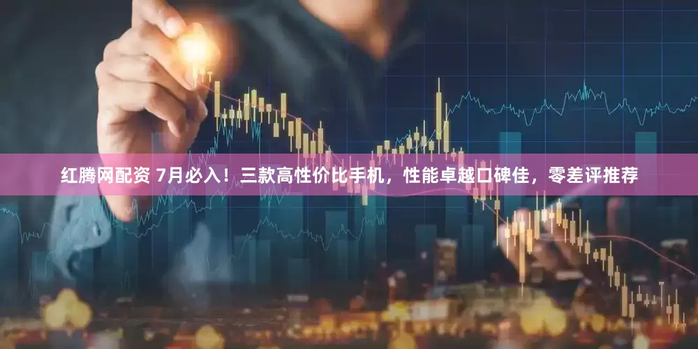 红腾网配资 7月必入！三款高性价比手机，性能卓越口碑佳，零差评推荐