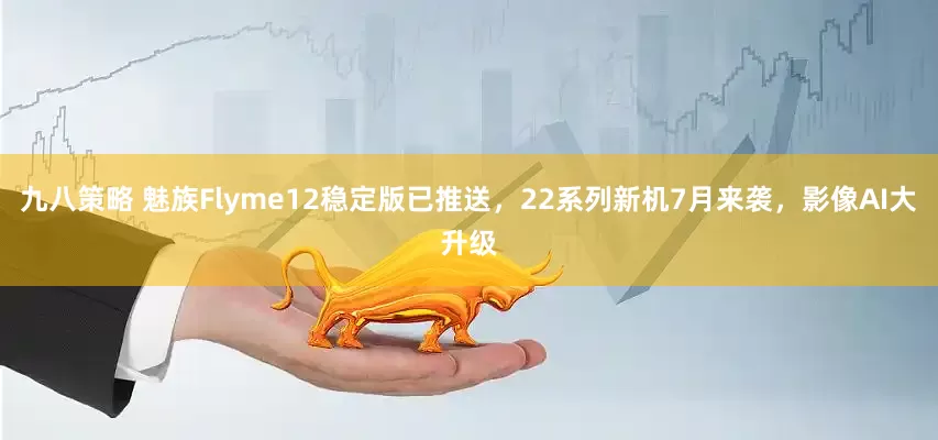 九八策略 魅族Flyme12稳定版已推送，22系列新机7月来袭，影像AI大升级
