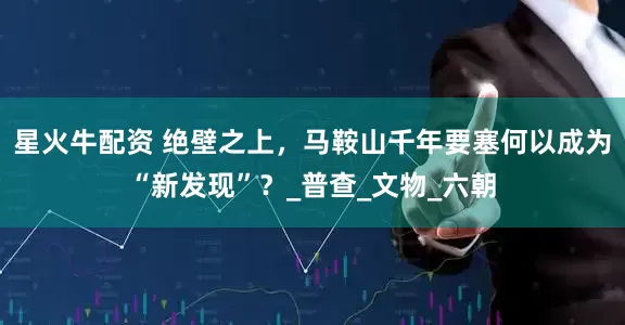 星火牛配资 绝壁之上，马鞍山千年要塞何以成为“新发现”？_普查_文物_六朝