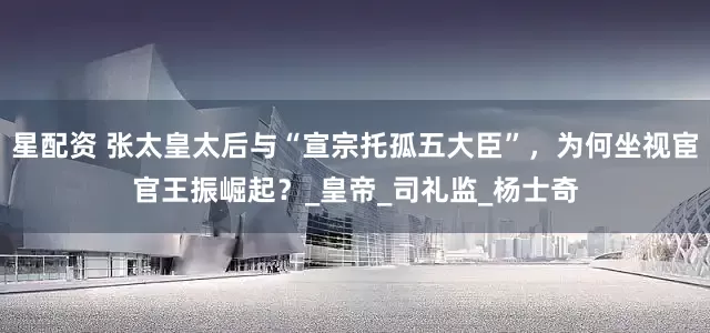 星配资 张太皇太后与“宣宗托孤五大臣”，为何坐视宦官王振崛起？_皇帝_司礼监_杨士奇