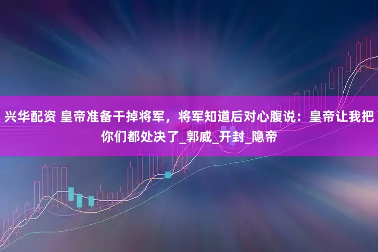 兴华配资 皇帝准备干掉将军，将军知道后对心腹说：皇帝让我把你们都处决了_郭威_开封_隐帝