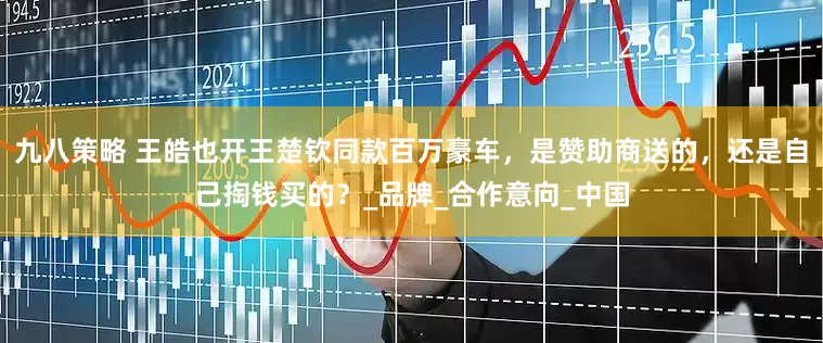 九八策略 王皓也开王楚钦同款百万豪车，是赞助商送的，还是自己掏钱买的？_品牌_合作意向_中国