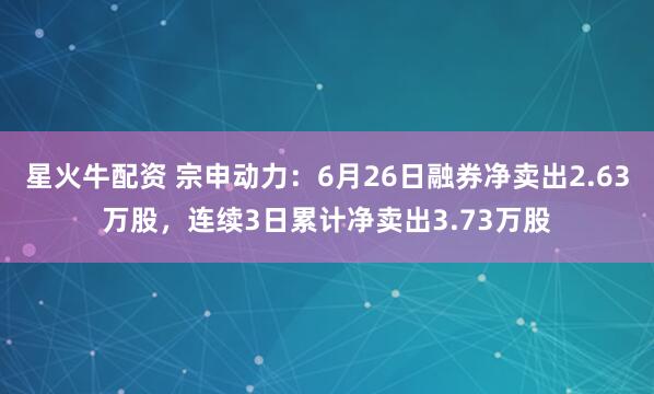 星火牛配资 宗申动力：6月26日融券净卖出2.63万股，连续3日累计净卖出3.73万股