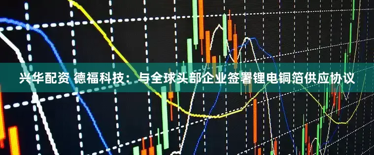 兴华配资 德福科技：与全球头部企业签署锂电铜箔供应协议