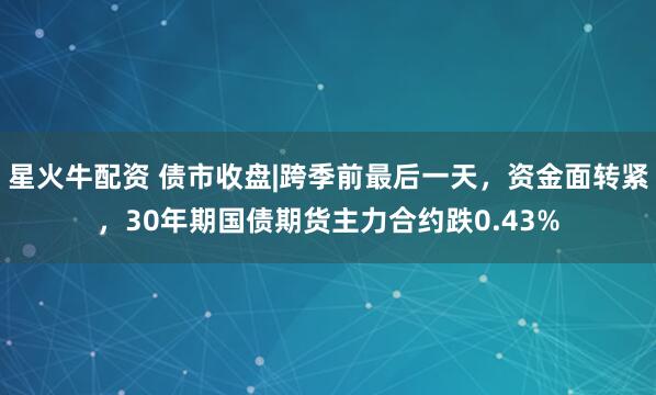 星火牛配资 债市收盘|跨季前最后一天，资金面转紧，30年期国债期货主力合约跌0.43%