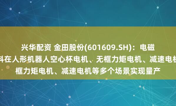 兴华配资 金田股份(601609.SH)：电磁线产品与稀土永磁材料在人形机器人空心杯电机、无框力矩电机、减速电机等多个场景实现量产