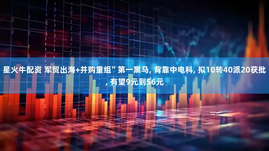 星火牛配资 军贸出海+并购重组”第一黑马, 背靠中电科, 拟10转40派20获批, 有望9元到56元
