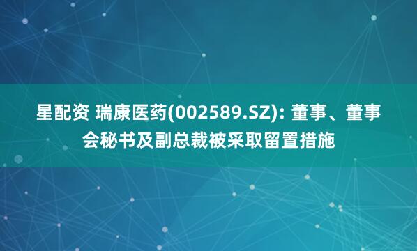 星配资 瑞康医药(002589.SZ): 董事、董事会秘书及副总裁被采取留置措施