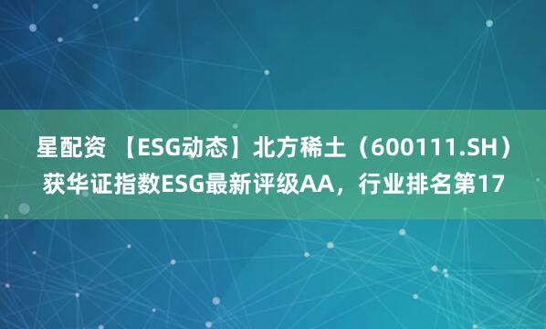 星配资 【ESG动态】北方稀土（600111.SH）获华证指数ESG最新评级AA，行业排名第17