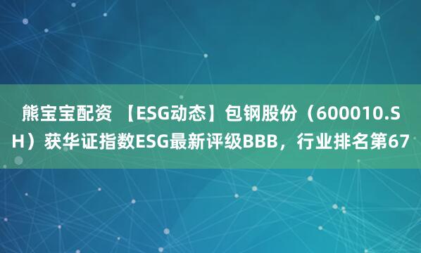 熊宝宝配资 【ESG动态】包钢股份（600010.SH）获华证指数ESG最新评级BBB，行业排名第67