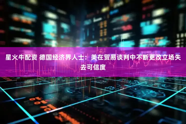 星火牛配资 德国经济界人士：美在贸易谈判中不断更改立场失去可信度