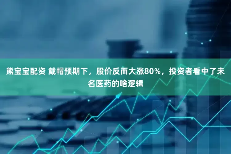 熊宝宝配资 戴帽预期下，股价反而大涨80%，投资者看中了未名医药的啥逻辑