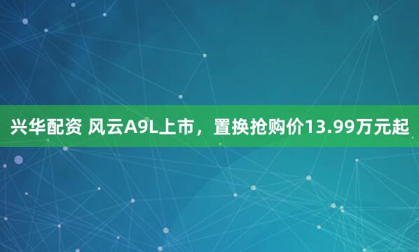 兴华配资 风云A9L上市，置换抢购价13.99万元起