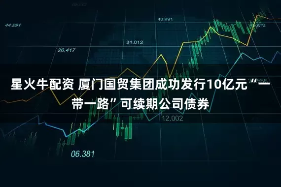 星火牛配资 厦门国贸集团成功发行10亿元“一带一路”可续期公司债券