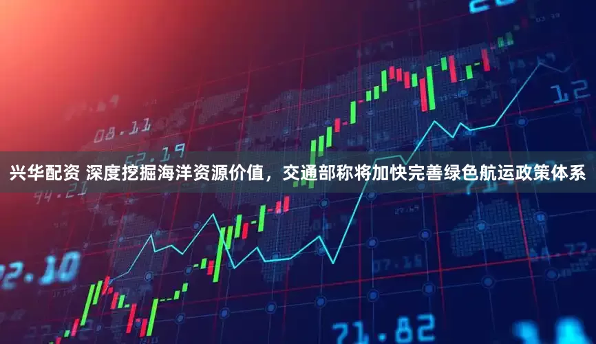 兴华配资 深度挖掘海洋资源价值，交通部称将加快完善绿色航运政策体系