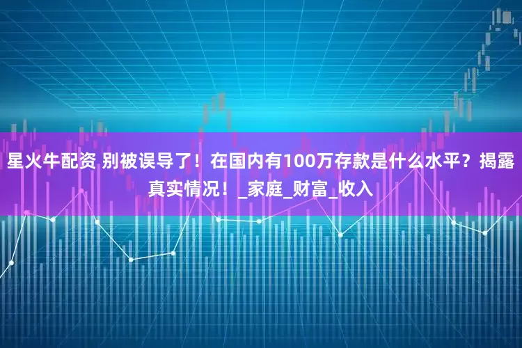 星火牛配资 别被误导了！在国内有100万存款是什么水平？揭露真实情况！_家庭_财富_收入