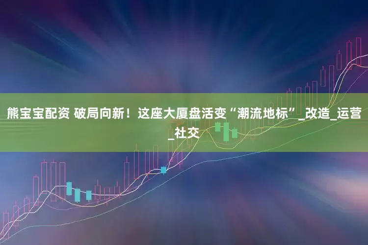 熊宝宝配资 破局向新！这座大厦盘活变“潮流地标”_改造_运营_社交