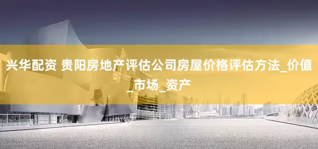 兴华配资 贵阳房地产评估公司房屋价格评估方法_价值_市场_资产