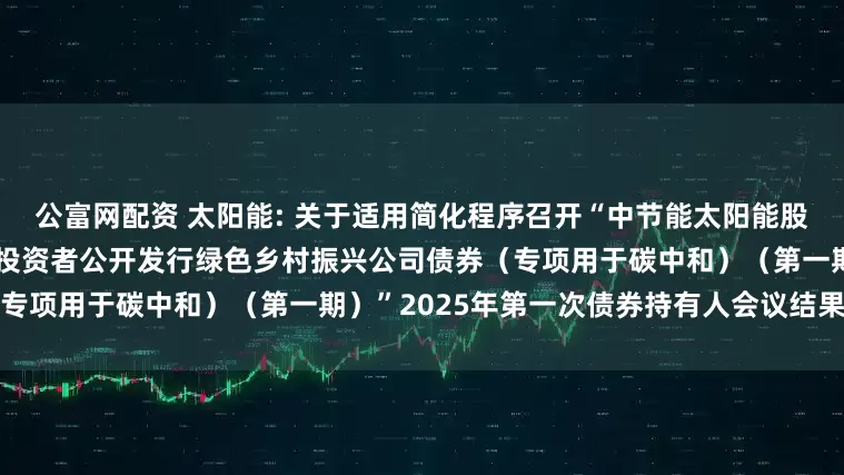 公富网配资 太阳能: 关于适用简化程序召开“中节能太阳能股份有限公司2022年面向专业投资者公开发行绿色乡村振兴公司债券（专项用于碳中和）（第一期）”2025年第一次债券持有人会议结果的公告