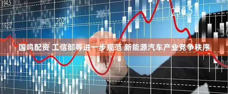 国鸣配资 工信部等进一步规范 新能源汽车产业竞争秩序