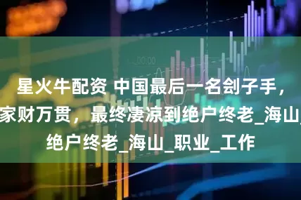 星火牛配资 中国最后一名刽子手，斩首400人家财万贯，最终凄凉到绝户终老_海山_职业_工作