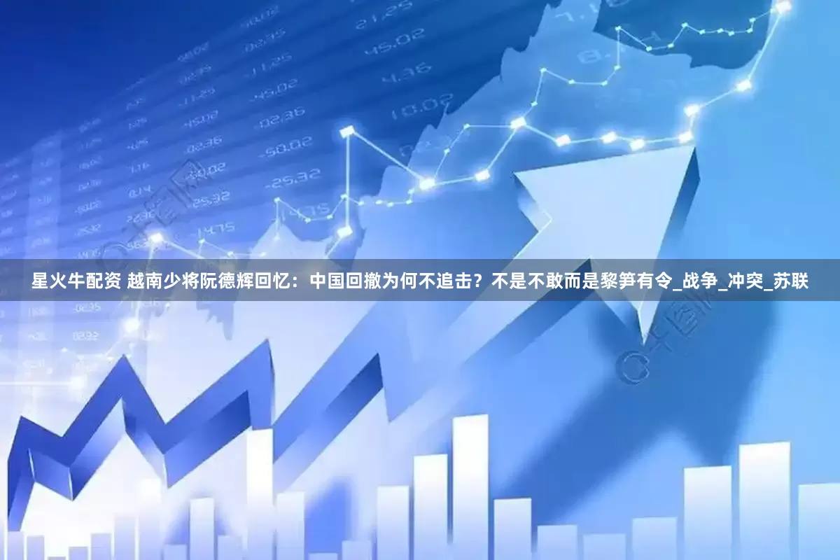 星火牛配资 越南少将阮德辉回忆：中国回撤为何不追击？不是不敢而是黎笋有令_战争_冲突_苏联