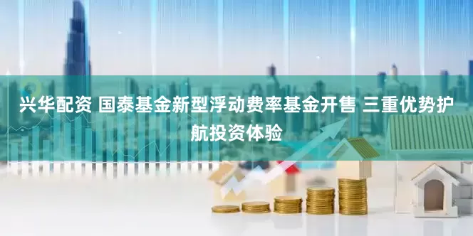 兴华配资 国泰基金新型浮动费率基金开售 三重优势护航投资体验