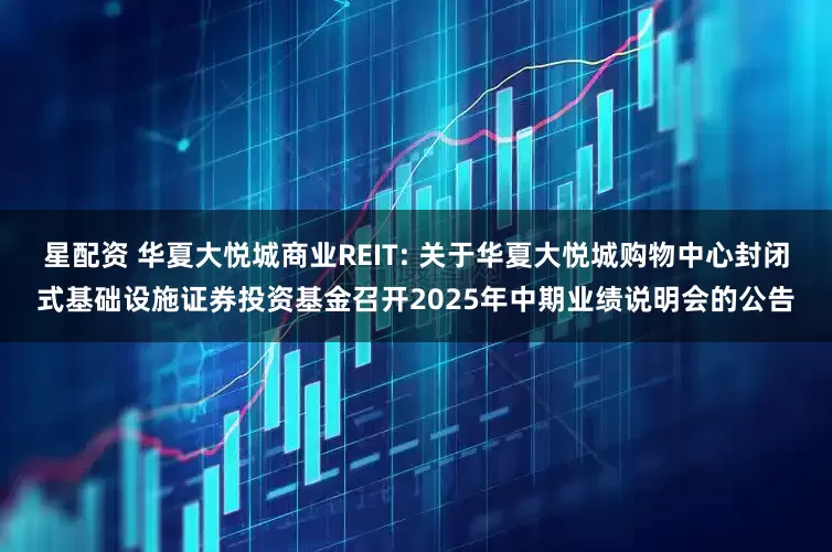 星配资 华夏大悦城商业REIT: 关于华夏大悦城购物中心封闭式基础设施证券投资基金召开2025年中期业绩说明会的公告