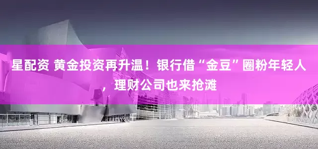 星配资 黄金投资再升温！银行借“金豆”圈粉年轻人，理财公司也来抢滩