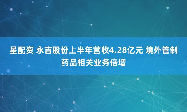 星配资 永吉股份上半年营收4.28亿元 境外管制药品相关业务倍增