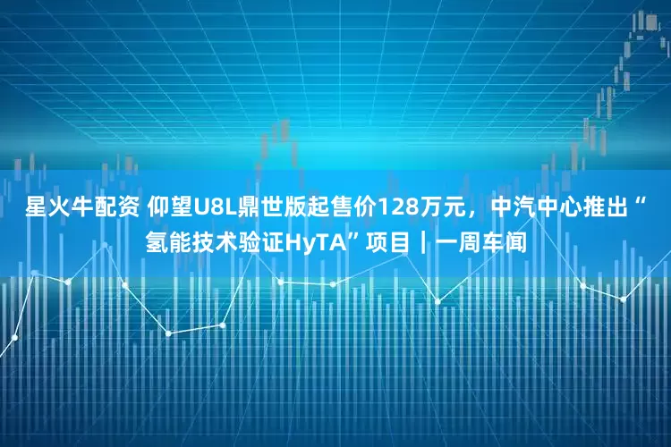 星火牛配资 仰望U8L鼎世版起售价128万元，中汽中心推出“氢能技术验证HyTA”项目｜一周车闻