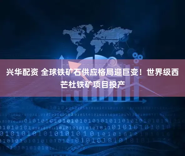 兴华配资 全球铁矿石供应格局迎巨变！世界级西芒杜铁矿项目投产
