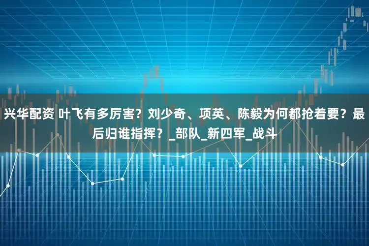 兴华配资 叶飞有多厉害？刘少奇、项英、陈毅为何都抢着要？最后归谁指挥？_部队_新四军_战斗