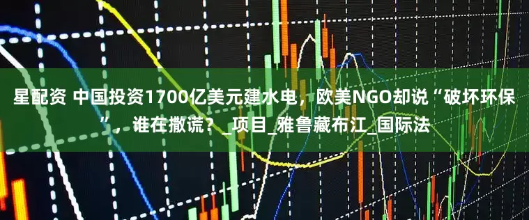 星配资 中国投资1700亿美元建水电，欧美NGO却说“破坏环保”，谁在撒谎？_项目_雅鲁藏布江_国际法