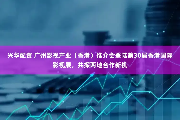 兴华配资 广州影视产业(香港)推介会登陆第30届香港国际影视展,共探两地合作新机