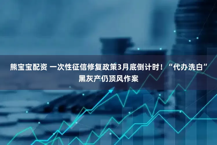 熊宝宝配资 一次性征信修复政策3月底倒计时！“代办洗白”黑灰产仍顶风作案