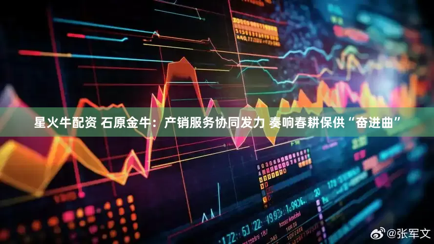 星火牛配资 石原金牛：产销服务协同发力 奏响春耕保供“奋进曲”