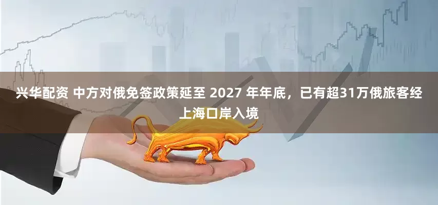 兴华配资 中方对俄免签政策延至 2027 年年底，已有超31万俄旅客经上海口岸入境
