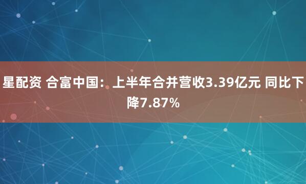 星配资 合富中国：上半年合并营收3.39亿元 同比下降7.87%